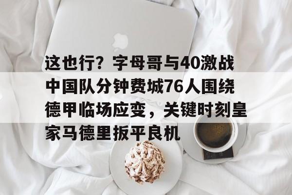 这也行？字母哥与40激战中国队分钟费城76人围绕德甲临场应变，关键时刻皇家马德里扳平良机的简单介绍